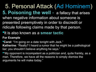 5. Personal Attack (
5. Personal Attack (Ad Hominem
Ad Hominem)
)
5. Poisoning the well - a fallacy that arises
when negative information about someone is
presented preemptively in order to discredit or
ridicule following claims made by that person.
It is also known as a smear tactic
For Example
Carol: “I’m going on a date tonight with Jack.”
Katherine: “Really? I heard a rumor that he might be a pathological
liar; you shouldn’t believe anything he says.”
“My opponent is incompetent as a politician and, quite frankly, as a
man. Therefore, we have all the reasons to simply dismiss the
arguments he will make today.”
 