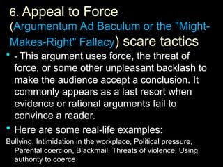 6.
6. Appeal to Force
(Argumentum Ad Baculum or the "Might-
Makes-Right" Fallacy) scare tactics
 -
- This argument uses force, the threat of
force, or some other unpleasant backlash to
make the audience accept a conclusion. It
commonly appears as a last resort when
evidence or rational arguments fail to
convince a reader.
 Here are some real-life examples:
Bullying, Intimidation in the workplace, Political pressure,
Parental coercion, Blackmail, Threats of violence, Using
authority to coerce
 