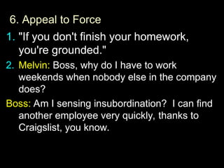 6.
6. Appeal to Force
1. "If you don't finish your homework,
you're grounded."
2.
2. Melvin:
Melvin: Boss, why do I have to work
Boss, why do I have to work
weekends when nobody else in the company
weekends when nobody else in the company
does?
does?
Boss:
Boss: Am I sensing insubordination? I can find
Am I sensing insubordination? I can find
another employee very quickly, thanks to
another employee very quickly, thanks to
Craigslist, you know.
Craigslist, you know.
 