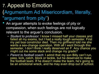 7.
7. Appeal to Emotion
(Argumentum Ad Misericordiam, literally,
"argument from pity”)
 An arguer attempts to evoke feelings of pity or
An arguer attempts to evoke feelings of pity or
compassion, when such feelings are not logically
compassion, when such feelings are not logically
relevant to the arguer’s conclusion.
relevant to the arguer’s conclusion.
– Student to professor:
Student to professor: I know I missed half your classes and
I know I missed half your classes and
failed all my exams, but I had a really tough semester. First
failed all my exams, but I had a really tough semester. First
my pet boa constrictor died. Then my girlfriend told me she
my pet boa constrictor died. Then my girlfriend told me she
wants a sex-change operation. With all I went through this
wants a sex-change operation. With all I went through this
semester, I don’t think I really deserved an F. Any chance you
semester, I don’t think I really deserved an F. Any chance you
might cut me some slack and change my grade?
might cut me some slack and change my grade?
– Parent to football coach:
Parent to football coach: I admit that my son Billy can’t run,
I admit that my son Billy can’t run,
pass, kick, catch, block or tackle, but he deserved to make
pass, kick, catch, block or tackle, but he deserved to make
the football team. If he doesn’t make the team, he’s going to
the football team. If he doesn’t make the team, he’s going to
be an emotional wreck, and he may even drop out of school.
be an emotional wreck, and he may even drop out of school.
 