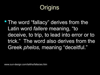 Origins
Origins
 The word “fallacy” derives from the
The word “fallacy” derives from the
Latin word
Latin word fallere
fallere meaning, “to
meaning, “to
deceive, to trip, to lead into error or to
deceive, to trip, to lead into error or to
trick.” The word also derives from the
trick.” The word also derives from the
Greek
Greek phelos,
phelos, meaning “deceitful.”
meaning “deceitful.”
www.sun-design.com/talitha/fallacies.htm
www.sun-design.com/talitha/fallacies.htm
 