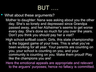 BUT ….
BUT ….
 What about these arguments?
What about these arguments?
Mother to daughter: Nana was asking about you the other
Mother to daughter: Nana was asking about you the other
day. She’s so lonely and depressed since Grandpa
day. She’s so lonely and depressed since Grandpa
passed away, and her Alzheimer’s seems to get worse
passed away, and her Alzheimer’s seems to get worse
every day. She’s done so much for you over the years.
every day. She’s done so much for you over the years.
Don’t you think you should pay her a visit?
Don’t you think you should pay her a visit?
High school softball coach: Girls, this state championship
High school softball coach: Girls, this state championship
is the biggest game of your lives. This is what you’ve
is the biggest game of your lives. This is what you’ve
been working for all year. Your parents are counting on
been working for all year. Your parents are counting on
you, your school is counting on you, and your
you, your school is counting on you, and your
community is counting on you. Make them proud! Play
community is counting on you. Make them proud! Play
like the champions you are!
like the champions you are!
Here the emotional appeals are appropriate and relevant
Here the emotional appeals are appropriate and relevant
to the arguers’ purposes; hence no fallacy is committed.
to the arguers’ purposes; hence no fallacy is committed.
 