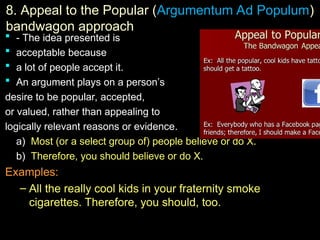 8.
8. Appeal to the Popular (Argumentum Ad Populum)
bandwagon approach
 -
- The idea presented is
 acceptable because
 a lot of people accept it.
 An argument plays on a person’s
An argument plays on a person’s
desire to be popular, accepted,
desire to be popular, accepted,
or valued, rather than appealing to
or valued, rather than appealing to
logically relevant reasons or evidence
logically relevant reasons or evidence.
a)
a) Most (or a select group of) people believe or do X.
Most (or a select group of) people believe or do X.
b)
b) Therefore, you should believe or do X.
Therefore, you should believe or do X.
Examples:
Examples:
– All the really cool kids in your fraternity smoke
All the really cool kids in your fraternity smoke
cigarettes. Therefore, you should, too.
cigarettes. Therefore, you should, too.
 
