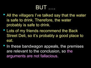 BUT ….
BUT ….
 All the villagers I’ve talked say that the water
All the villagers I’ve talked say that the water
is safe to drink. Therefore, the water
is safe to drink. Therefore, the water
probably is safe to drink.
probably is safe to drink.
 Lots of my friends recommend the Back
Lots of my friends recommend the Back
Street Deli, so it’s probably a good place to
Street Deli, so it’s probably a good place to
eat.
eat.
 In these bandwagon appeals, the premises
In these bandwagon appeals, the premises
are relevant to the conclusion, so
are relevant to the conclusion, so the
the
arguments are not fallacious.
arguments are not fallacious.
 