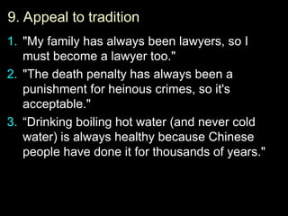 9. Appeal to tradition
9. Appeal to tradition
1.
1. "My family has always been lawyers, so I
"My family has always been lawyers, so I
must become a lawyer too."
must become a lawyer too."
2.
2. "The death penalty has always been a
"The death penalty has always been a
punishment for heinous crimes, so it's
punishment for heinous crimes, so it's
acceptable."
acceptable."
3.
3. “
“Drinking boiling hot water (and never cold
Drinking boiling hot water (and never cold
water) is always healthy because Chinese
water) is always healthy because Chinese
people have done it for thousands of years."
people have done it for thousands of years."
 