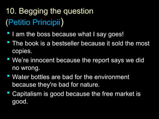 10.
10. Begging the question
(Petitio Principii)
 I am the boss because what I say goes!
 The book is a bestseller because it sold the most
copies.
 We’re innocent because the report says we did
no wrong.
 Water bottles are bad for the environment
because they're bad for nature.
 Capitalism is good because the free market is
good.
 