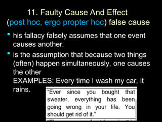 11.
11. Faulty Cause And Effect
(post hoc, ergo propter hoc) false cause
 his fallacy falsely assumes that one event
causes another.
 is the assumption that because two things
(often) happen simultaneously, one causes
the other
EXAMPLES: Every time I wash my car, it
rains.
 
