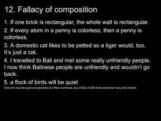12. Fallacy of composition
12. Fallacy of composition
1. If one brick is rectangular, the whole wall is rectangular.
2. If every atom in a penny is colorless, then a penny is
colorless.
3.
3. A domestic cat likes to be petted so a tiger would, too.
It’s just a cat.
4.
4. I travelled to Bali and met some really unfriendly people.
I now think Balinese people are unfriendly and wouldn’t go
back.
5. a flock of birds will be quiet
One bird may be quiet and graceful as it flies overhead, but a flock of 200 birds would be noisy and chaotic.
One bird may be quiet and graceful as it flies overhead, but a flock of 200 birds would be noisy and chaotic.
 