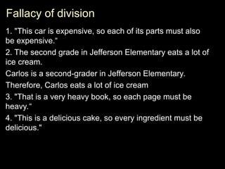 Fallacy of division
Fallacy of division
1. "This car is expensive, so each of its parts must also
be expensive.“
2. The second grade in Jefferson Elementary eats a lot of
ice cream.
Carlos is a second-grader in Jefferson Elementary.
Therefore, Carlos eats a lot of ice cream
3. "That is a very heavy book, so each page must be
heavy.“
4. "This is a delicious cake, so every ingredient must be
delicious."
 