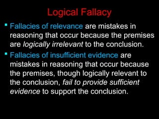 Logical Fallacy
Logical Fallacy
 Fallacies of relevance
Fallacies of relevance are mistakes in
are mistakes in
reasoning that occur because the premises
reasoning that occur because the premises
are
are logically irrelevant
logically irrelevant to the conclusion.
to the conclusion.
 Fallacies of insufficient evidence
Fallacies of insufficient evidence are
are
mistakes in reasoning that occur because
mistakes in reasoning that occur because
the premises, though logically relevant to
the premises, though logically relevant to
the conclusion,
the conclusion, fail to provide sufficient
fail to provide sufficient
evidence
evidence to support the conclusion.
to support the conclusion.
 
