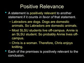 Positive Relevance
Positive Relevance
 A statement is
A statement is positively relevant
positively relevant to another
to another
statement if it counts
statement if it counts in favor of
in favor of that statement.
that statement.
– Labradors are dogs. Dogs are domestic
Labradors are dogs. Dogs are domestic
animals, So Labradors are domestic animals.
animals, So Labradors are domestic animals.
– Most SLSU students live off-campus. Annie is
Most SLSU students live off-campus. Annie is
an SLSU student. So probably Annie lives off-
an SLSU student. So probably Annie lives off-
campus.
campus.
– Chris is a woman. Therefore, Chris enjoys
Chris is a woman. Therefore, Chris enjoys
knitting.
knitting.
 Each of the premises is positively relevant to the
Each of the premises is positively relevant to the
conclusion.
conclusion.
 