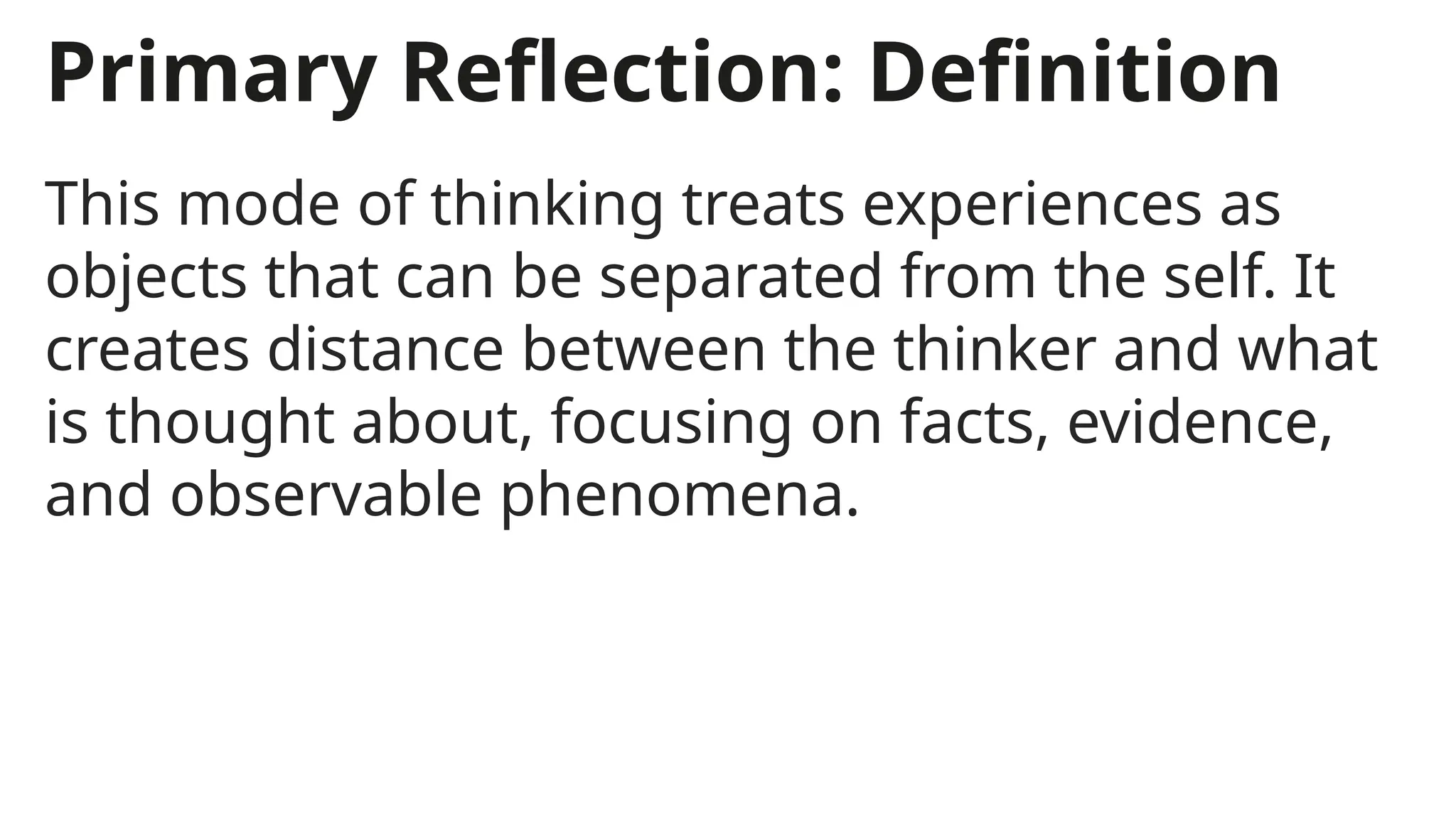 Primary Reflection: Definition
This mode of thinking treats experiences as
objects that can be separated from the self. It
creates distance between the thinker and what
is thought about, focusing on facts, evidence,
and observable phenomena.
 