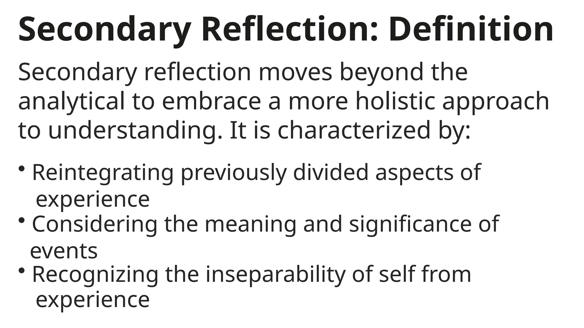 Secondary Reflection: Definition
Secondary reflection moves beyond the
analytical to embrace a more holistic approach
to understanding. It is characterized by:
• Reintegrating previously divided aspects of
experience
• Recognizing the inseparability of self from
experience
• Considering the meaning and significance of
events
 