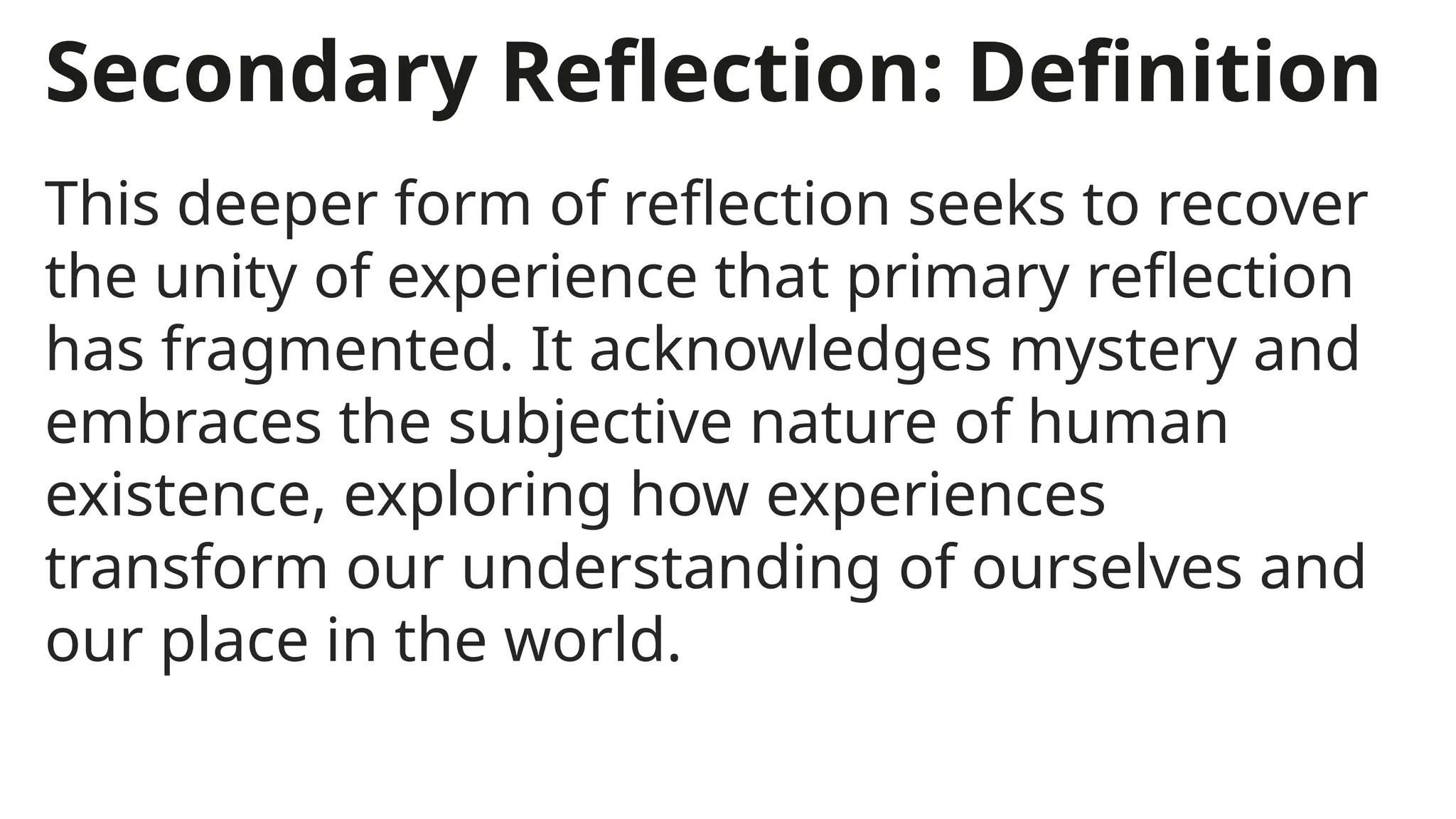 Secondary Reflection: Definition
This deeper form of reflection seeks to recover
the unity of experience that primary reflection
has fragmented. It acknowledges mystery and
embraces the subjective nature of human
existence, exploring how experiences
transform our understanding of ourselves and
our place in the world.
 