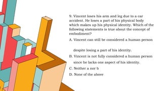 9. Vincent loses his arm and leg due to a car
accident. He loses a part of his physical body
which makes up his physical identity. Which of the
following statements is true about the concept of
embodiment?
A. Vincent can still be considered a human person
despite losing a part of his identity.
B. Vincent is not fully considered a human person
since he lacks one aspect of his identity.
C. Neither a nor b
D. None of the above
 