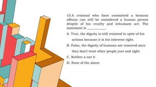 10.A criminal who have committed a heinous
offense can still be considered a human person
despite of his cruelty and inhumane act. The
statement is ___________.
A. True, the dignity is still retained in spite of his
actions because it is his inherent right.
B. False, the dignity of humans are removed once
they don’t treat other people just and right.
C. Neither a nor b
D. None of the above
 
