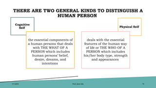 THERE ARE TWO GENERAL KINDS TO DISTINGUISH A
HUMAN PERSON
Cognitive
Self
the essential components of
a human persons that deals
with THE WHAT OF A
PERSON which includes
human persons’ belief,
desire, dreams, and
intentions
Physical Self
deals with the essential
features of the human way
of life or THE WHO OF A
PERSON which includes
his/her body type, strength
and appearances
7/1/20XX Pitch deck title 16
 