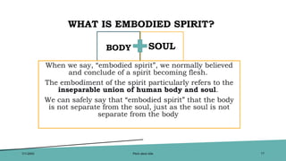 WHAT IS EMBODIED SPIRIT?
BODY
When we say, “embodied spirit”, we normally believed
and conclude of a spirit becoming flesh.
The embodiment of the spirit particularly refers to the
inseparable union of human body and soul.
We can safely say that “embodied spirit” that the body
is not separate from the soul, just as the soul is not
separate from the body
SOUL
7/1/20XX Pitch deck title 17
 