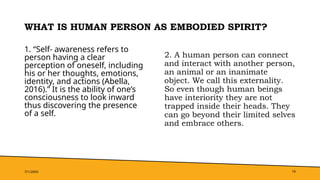WHAT IS HUMAN PERSON AS EMBODIED SPIRIT?
1. “Self- awareness refers to
person having a clear
perception of oneself, including
his or her thoughts, emotions,
identity, and actions (Abella,
2016).” It is the ability of one’s
consciousness to look inward
thus discovering the presence
of a self.
2. A human person can connect
and interact with another person,
an animal or an inanimate
object. We call this externality.
So even though human beings
have interiority they are not
trapped inside their heads. They
can go beyond their limited selves
and embrace others.
7/1/20XX 19
 