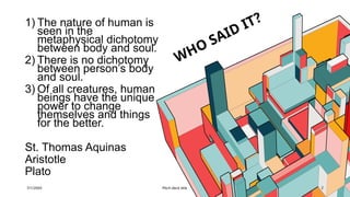 WHO SAID IT?
1) The nature of human is
seen in the
metaphysical dichotomy
between body and soul.
2) There is no dichotomy
between person’s body
and soul.
3) Of all creatures, human
beings have the unique
power to change
themselves and things
for the better.
St. Thomas Aquinas
Aristotle
Plato
7/1/20XX Pitch deck title 2
 