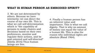 WHAT IS HUMAN PERSON AS EMBODIED SPIRIT?
3. We are not determined by
others. Because we have
interiority; we can direct the
course of our own life. This is
what we call self-determination
which is “the capability of
persons to make choices and
decisions based on their own
preferences, monitor and
regulate their actions, and be
goal oriented and self-directed”
(Abella 2016) Thus human
beings are free.
4. Finally a human person has
an inherent value and
importance. This is what we call
dignity. That is why no amount
of money can equal the value of
a human life. This is also the
reason why individual rights are
absolute (Rand 1964).
7/1/20XX Pitch deck title 20
 
