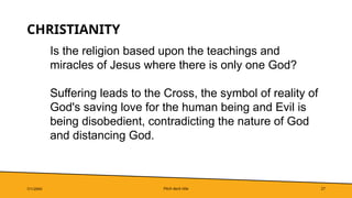 Pitch deck title 27
CHRISTIANITY
7/1/20XX
Is the religion based upon the teachings and
miracles of Jesus where there is only one God?
Suffering leads to the Cross, the symbol of reality of
God's saving love for the human being and Evil is
being disobedient, contradicting the nature of God
and distancing God.
 