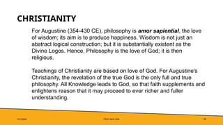 Pitch deck title 28
CHRISTIANITY
7/1/20XX
For Augustine (354-430 CE), philosophy is amor sapiential, the love
of wisdom; its aim is to produce happiness. Wisdom is not just an
abstract logical construction; but it is substantially existent as the
Divine Logos. Hence, Philosophy is the love of God; it is then
religious.
Teachings of Christianity are based on love of God. For Augustine's
Christianity, the revelation of the true God is the only full and true
philosophy. All Knowledge leads to God, so that faith supplements and
enlightens reason that it may proceed to ever richer and fuller
understanding.
 