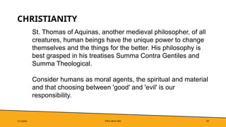 Pitch deck title 29
CHRISTIANITY
7/1/20XX
St. Thomas of Aquinas, another medieval philosopher, of all
creatures, human beings have the unique power to change
themselves and the things for the better. His philosophy is
best grasped in his treatises Summa Contra Gentiles and
Summa Theological.
Consider humans as moral agents, the spiritual and material
and that choosing between 'good' and 'evil' is our
responsibility.
 