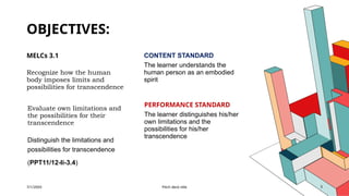 OBJECTIVES:
MELCs 3.1
Recognize how the human
body imposes limits and
possibilities for transcendence
Evaluate own limitations and
the possibilities for their
transcendence
Distinguish the limitations and
possibilities for transcendence
(PPT11/12-Ii-3.4)
CONTENT STANDARD
The learner understands the
human person as an embodied
spirit
PERFORMANCE STANDARD
The learner distinguishes his/her
own limitations and the
possibilities for his/her
transcendence
7/1/20XX Pitch deck title 3
 