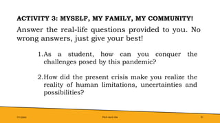 Pitch deck title 31
ACTIVITY 3: MYSELF, MY FAMILY, MY COMMUNITY!
7/1/20XX
Answer the real-life questions provided to you. No
wrong answers, just give your best!
1.As a student, how can you conquer the
challenges posed by this pandemic?
2.How did the present crisis make you realize the
reality of human limitations, uncertainties and
possibilities?
 