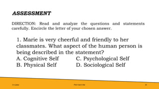 Pitch deck title 32
ASSESSMENT
7/1/20XX
DIRECTION: Read and analyze the questions and statements
carefully. Encircle the letter of your chosen answer.
1. Marie is very cheerful and friendly to her
classmates. What aspect of the human person is
being described in the statement?
A. Cognitive Self C. Psychological Self
B. Physical Self D. Sociological Self
 