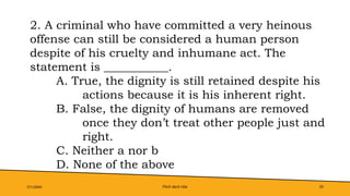 Pitch deck title 33
7/1/20XX
2. A criminal who have committed a very heinous
offense can still be considered a human person
despite of his cruelty and inhumane act. The
statement is ___________.
A. True, the dignity is still retained despite his
actions because it is his inherent right.
B. False, the dignity of humans are removed
once they don’t treat other people just and
right.
C. Neither a nor b
D. None of the above
 