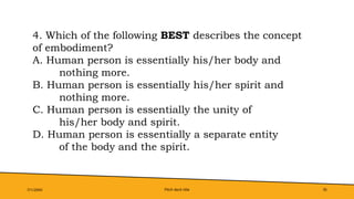 Pitch deck title 35
7/1/20XX
4. Which of the following BEST describes the concept
of embodiment?
A. Human person is essentially his/her body and
nothing more.
B. Human person is essentially his/her spirit and
nothing more.
C. Human person is essentially the unity of
his/her body and spirit.
D. Human person is essentially a separate entity
of the body and the spirit.
 