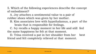 Pitch deck title 36
7/1/20XX
5. Which of the following experiences describe the concept
of embodiment?
A. Joy attaches a sentimental value to a pair of
rubber shoes which was given by her mother.
B. Kim associates love with hypothalamus, a part of the
brain that is responsible for feelings.
C. Ivy recalls a happy moment in her life and still feel
the same happiness he felt at that moment.
D. Trina received a pat in her shoulder from her best
friend and felt completely relieved at that moment.
 