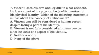 Pitch deck title 38
7/1/20XX
7. Vincent loses his arm and leg due to a car accident.
He loses a part of his physical body which makes up
his physical identity. Which of the following statements
is true about the concept of embodiment?
A. Vincent can still be considered a human person
despite losing a part of his identity.
B. Vincent is not fully considered a human person
since he lacks one aspect of his identity.
C. Neither a nor b
D. None of the above
 