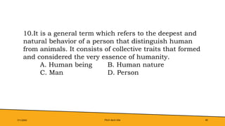 Pitch deck title 40
7/1/20XX
10.It is a general term which refers to the deepest and
natural behavior of a person that distinguish human
from animals. It consists of collective traits that formed
and considered the very essence of humanity.
A. Human being B. Human nature
C. Man D. Person
 