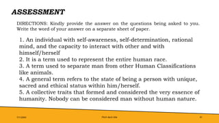 Pitch deck title 41
ASSESSMENT
7/1/20XX
DIRECTIONS: Kindly provide the answer on the questions being asked to you.
Write the word of your answer on a separate sheet of paper.
1. An individual with self-awareness, self-determination, rational
mind, and the capacity to interact with other and with
himself/herself
2. It is a term used to represent the entire human race.
3. A term used to separate man from other Human Classifications
like animals.
4. A general term refers to the state of being a person with unique,
sacred and ethical status within him/herself.
5. A collective traits that formed and considered the very essence of
humanity. Nobody can be considered man without human nature.
 