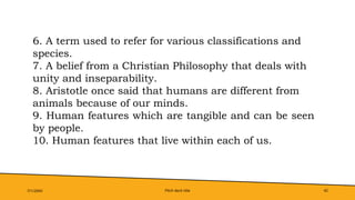 Pitch deck title 42
7/1/20XX
6. A term used to refer for various classifications and
species.
7. A belief from a Christian Philosophy that deals with
unity and inseparability.
8. Aristotle once said that humans are different from
animals because of our minds.
9. Human features which are tangible and can be seen
by people.
10. Human features that live within each of us.
 