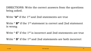 Pitch deck title 44
7/1/20XX
DIRECTIONS: Write the correct answers from the questions
being asked.
Write “A” if the 1ST
and 2nd statements are true
Write “ B” if the 1ST
statement is correct and 2nd statement
is wrong
Write “ C” if the 1ST
is incorrect and 2nd statements are true
Write “ D” if the 1ST
and 2nd statements are both incorrect
 
