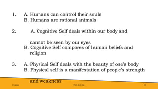 Pitch deck title 45
7/1/20XX
1. A. Humans can control their souls
B. Humans are rational animals
2. A. Cognitive Self deals within our body and
cannot be seen by our eyes
B. Cognitive Self composes of human beliefs and
religion
3. A. Physical Self deals with the beauty of one’s body
B. Physical self is a manifestation of people’s strength
and weakness
 
