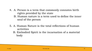 Pitch deck title 46
7/1/20XX
4. A. Person is a term that commonly connotes birth
rights provided by the state
B. Human nature is a term used to define the inner
soul of the person
5. A. Human Nature is the total reflections of human
activities
B. Embodied Spirit is the incarnation of a material
body
 