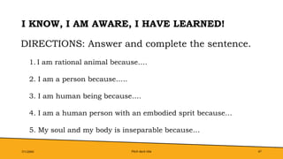 Pitch deck title 47
I KNOW, I AM AWARE, I HAVE LEARNED!
7/1/20XX
DIRECTIONS: Answer and complete the sentence.
1. I am rational animal because….
2. I am a person because…..
3. I am human being because….
4. I am a human person with an embodied sprit because…
5. My soul and my body is inseparable because…
 