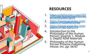 RESOURCES
7/1/20XX 48
1. https://philonotes.com/202
2/05/the-human-person-as-
an-embodied-spirit
2. https://www.youtube.com/
watch?v=uu0lRAl3m4w
3. https://www.youtube.com/
watch?v=la0-5QFLr14
4. Introduction to the
Philosophy of the Human
Person, Quarter 1, Module
3, DepED ADM Materials
5. Philosophy of the Human
Person Phoenix Publishing
House, Inc. pp. 56-67
 