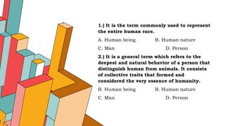 1.) It is the term commonly used to represent
the entire human race.
A. Human being B. Human nature
C. Man D. Person
2.) It is a general term which refers to the
deepest and natural behavior of a person that
distinguish human from animals. It consists
of collective traits that formed and
considered the very essence of humanity.
B. Human being B. Human nature
C. Man D. Person
 