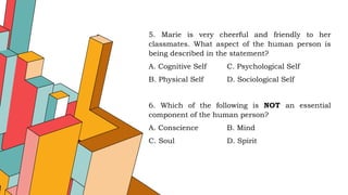 5. Marie is very cheerful and friendly to her
classmates. What aspect of the human person is
being described in the statement?
A. Cognitive Self C. Psychological Self
B. Physical Self D. Sociological Self
6. Which of the following is NOT an essential
component of the human person?
A. Conscience B. Mind
C. Soul D. Spirit
 