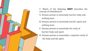 7. Which of the following BEST describes the
concept of embodiment?
A. Human person is essentially his/her body and
nothing more.
B. Human person is essentially his/her spirit and
nothing more.
C. Human person is essentially the unity of
his/her body and spirit.
D. Human person is essentially a separate entity of
the body and the spirit.
 