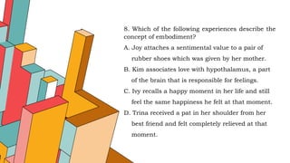 8. Which of the following experiences describe the
concept of embodiment?
A. Joy attaches a sentimental value to a pair of
rubber shoes which was given by her mother.
B. Kim associates love with hypothalamus, a part
of the brain that is responsible for feelings.
C. Ivy recalls a happy moment in her life and still
feel the same happiness he felt at that moment.
D. Trina received a pat in her shoulder from her
best friend and felt completely relieved at that
moment.
 