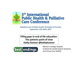 Filling gaps in end of life education:
The patients point of view
Kathy Kastner @kathykastner
Women’s College Hospital
Institute for Health System Solutions
and Virtual Care (WIHV)
Palliative Care IS Public Health: Principles to Practice
September 17th-20th, 2017
 