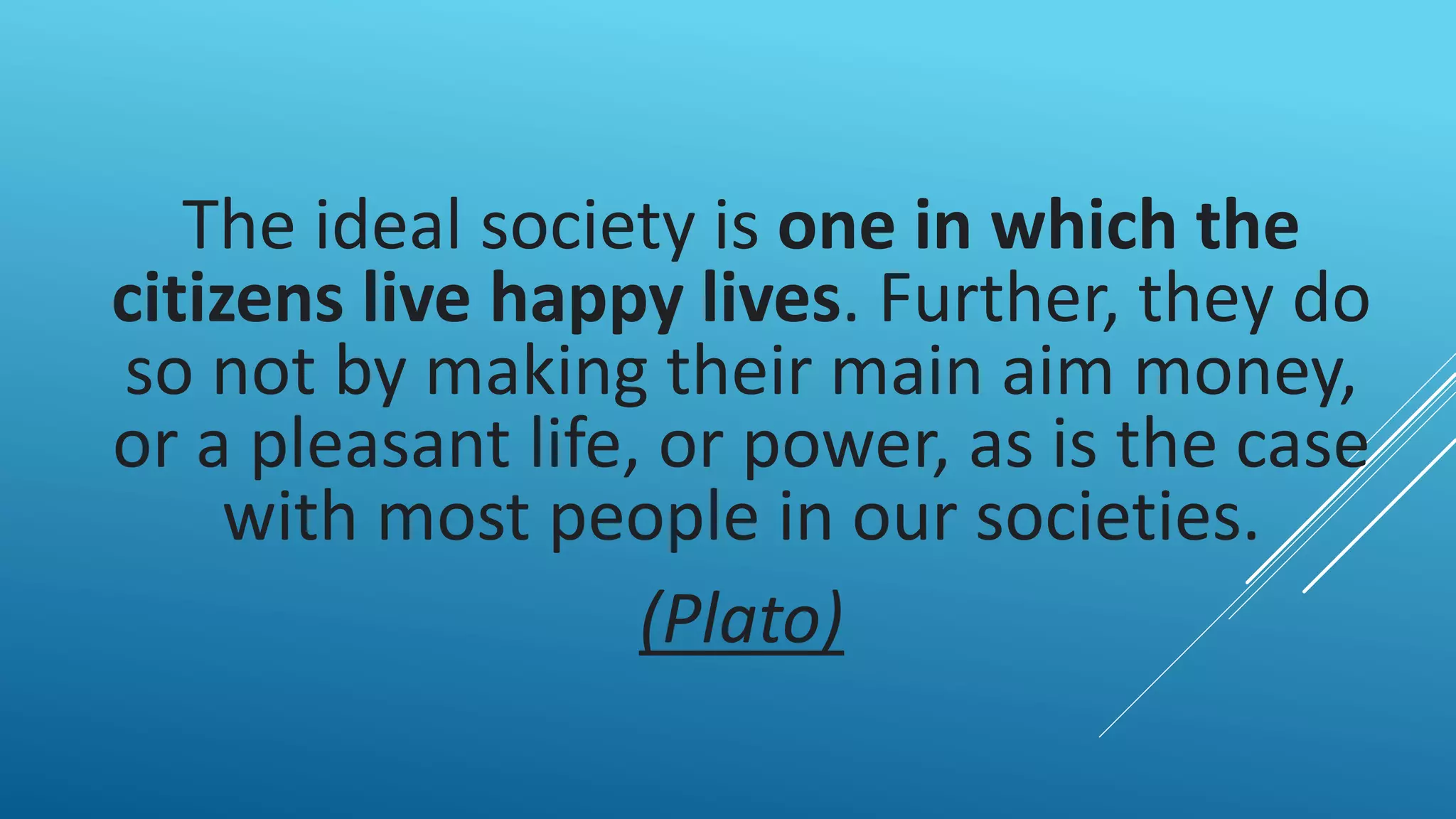 The ideal society is one in which the
citizens live happy lives. Further, they do
so not by making their main aim money,
or a pleasant life, or power, as is the case
with most people in our societies.
(Plato)
 