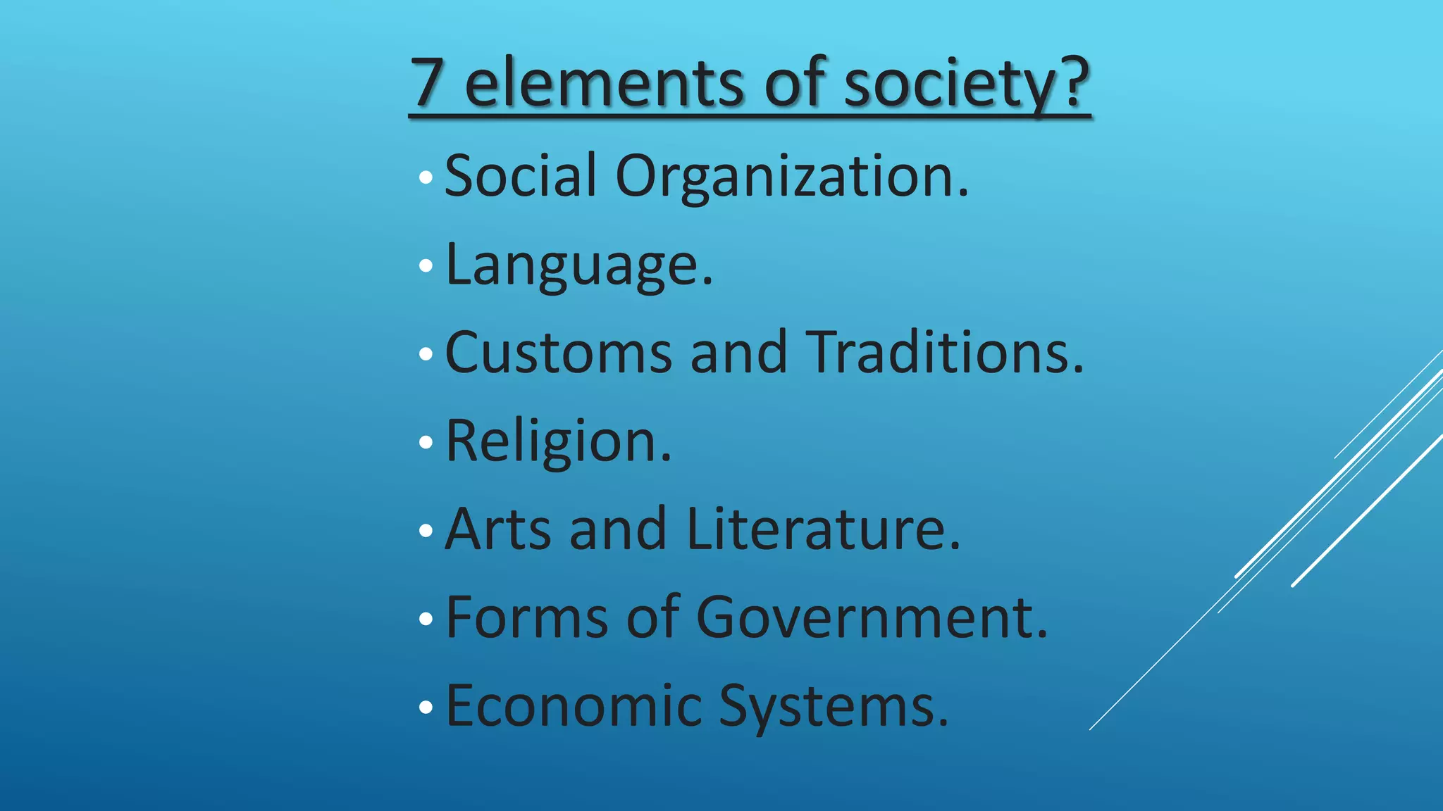 7 elements of society?
• Social Organization.
• Language.
• Customs and Traditions.
• Religion.
• Arts and Literature.
• Forms of Government.
• Economic Systems.
 